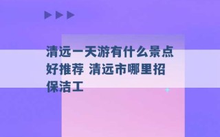 清远一天游有什么景点好推荐 清远市哪里招保洁工 