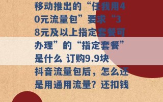 移动推出的“任我用40元流量包”要求“38元及以上指定套餐可办理”的“指定套餐”是什么 订购9.9块抖音流量包后，怎么还是用通用流量？还扣钱 