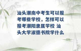 汕头潮南中考生可以报考哪些学校，怎样可以报考潮阳隶属学校 汕头大学淑德书院学什么 