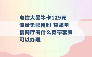 电信大黑牛卡129元流量无限用吗 甘肃电信网厅有什么宽带套餐可以办理 