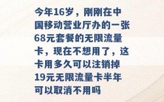 今年16岁，刚刚在中国移动营业厅办的一张68元套餐的无限流量卡，现在不想用了，这卡用多久可以注销掉 19元无限流量卡半年可以取消不用吗 