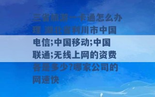 三省旅游一卡通怎么办理 湖北省利川市中国电信;中国移动;中国联通;无线上网的资费各是多少?哪家公司的网速快 