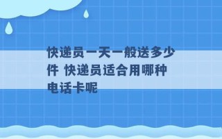 快递员一天一般送多少件 快递员适合用哪种电话卡呢 