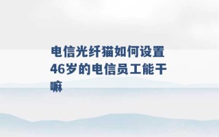 电信光纤猫如何设置 46岁的电信员工能干嘛 