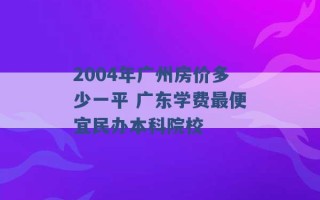 2004年广州房价多少一平 广东学费最便宜民办本科院校 