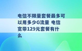 电信不限量套餐最多可以用多少G流量 电信宽带129元套餐有什么 