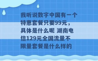 我听说数字中国有一个特惠套餐只要99元，具体是什么呢 湖南电信129元全国流量不限量套餐是什么样的 