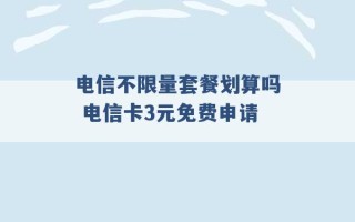 电信不限量套餐划算吗 电信卡3元免费申请 