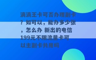 滴滴王卡可否办理副卡？如可以，能办多少张，怎么办 新出的电信199元不限流量卡可以主副卡共用吗 