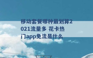 移动套餐哪种最划算2021流量多 花卡热门app免流是什么 