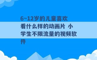 6~12岁的儿童喜欢看什么样的动画片 小学生不限流量的视频软件 