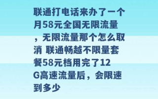 联通打电话来办了一个月58元全国无限流量，无限流量那个怎么取消 联通畅越不限量套餐58元档用完了12G高速流量后，会限速到多少 