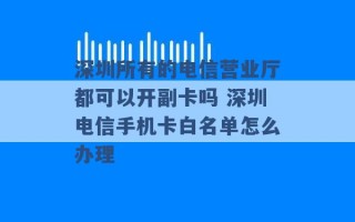 深圳所有的电信营业厅都可以开副卡吗 深圳电信手机卡白名单怎么办理 