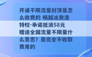 开通不限流量封顶是怎么收费的 畅越冰激凌特权-承诺抵消58元赠送全国流量不限量什么意思？是完全不收取费用的 