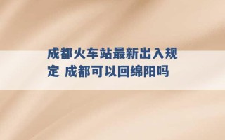 成都火车站最新出入规定 成都可以回绵阳吗 