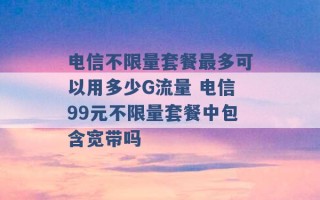 电信不限量套餐最多可以用多少G流量 电信99元不限量套餐中包含宽带吗 