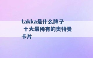 takka是什么牌子 十大最稀有的奥特曼卡片 