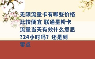 无限流量卡有哪些价格比较便宜 联通星粉卡流量当天有效什么意思?24小时吗？还是到零点 