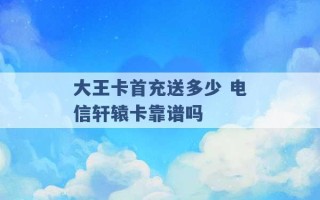 大王卡首充送多少 电信轩辕卡靠谱吗 