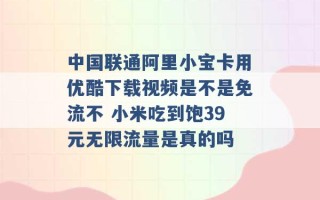 中国联通阿里小宝卡用优酷下载视频是不是免流不 小米吃到饱39元无限流量是真的吗 