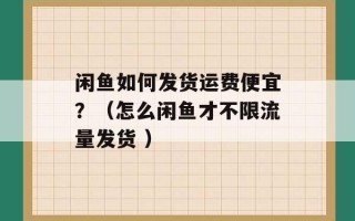 闲鱼如何发货运费便宜？（怎么闲鱼才不限流量发货 ）