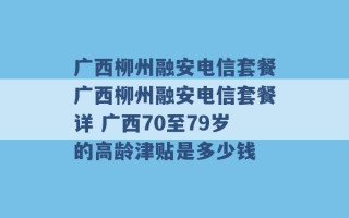 广西柳州融安电信套餐广西柳州融安电信套餐详 广西70至79岁的高龄津贴是多少钱 