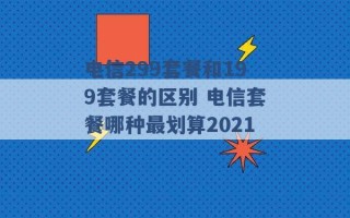 电信299套餐和199套餐的区别 电信套餐哪种最划算2021 