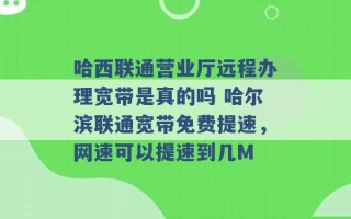 哈西联通营业厅远程办理宽带是真的吗 哈尔滨联通宽带免费提速，网速可以提速到几M 