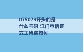 075073开头的是什么号码 江门电信正式工待遇如何 