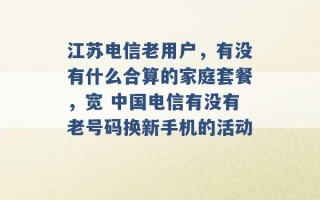 江苏电信老用户，有没有什么合算的家庭套餐，宽 中国电信有没有老号码换新手机的活动 