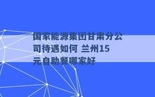 国家能源集团甘肃分公司待遇如何 兰州15元自助餐哪家好 