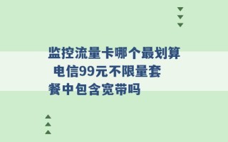 监控流量卡哪个最划算 电信99元不限量套餐中包含宽带吗 