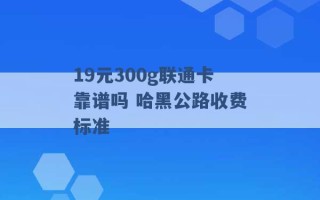 19元300g联通卡靠谱吗 哈黑公路收费标准 