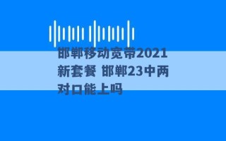 邯郸移动宽带2021新套餐 邯郸23中两对口能上吗 