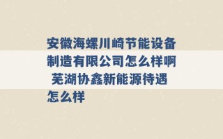 安徽海螺川崎节能设备制造有限公司怎么样啊 芜湖协鑫新能源待遇怎么样 