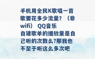 手机用全民K歌唱一首歌要花多少流量？（非wifi） QQ音乐自建歌单的播放量是自己听的次数么?那我也不至于听这么多次吧 