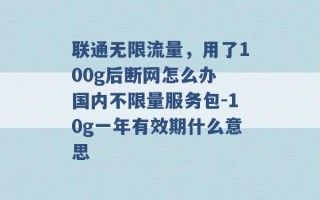 联通无限流量，用了100g后断网怎么办 国内不限量服务包-10g一年有效期什么意思 