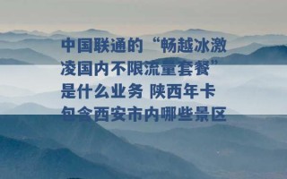 中国联通的“畅越冰激凌国内不限流量套餐”是什么业务 陕西年卡包含西安市内哪些景区 