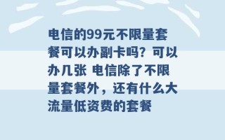 电信的99元不限量套餐可以办副卡吗？可以办几张 电信除了不限量套餐外，还有什么大流量低资费的套餐 