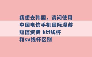 我想去韩国，请问使用中国电信手机国际漫游短信资费 ktf线杯和sv线杯区别 