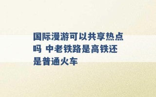 国际漫游可以共享热点吗 中老铁路是高铁还是普通火车 