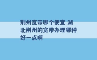 荆州宽带哪个便宜 湖北荆州的宽带办理哪种好一点啊 