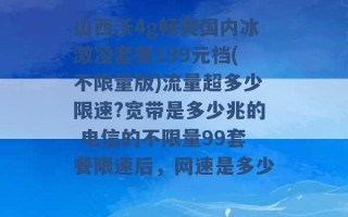 山西沃4g畅爽国内冰激凌套餐199元档(不限量版)流量超多少限速?宽带是多少兆的 电信的不限量99套餐限速后，网速是多少 