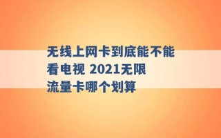 无线上网卡到底能不能看电视 2021无限流量卡哪个划算 