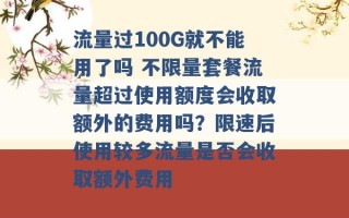 流量过100G就不能用了吗 不限量套餐流量超过使用额度会收取额外的费用吗？限速后使用较多流量是否会收取额外费用 