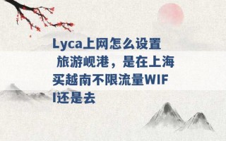 Lyca上网怎么设置 旅游岘港，是在上海买越南不限流量WIFI还是去 