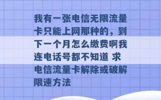 我有一张电信无限流量卡只能上网那种的，到下一个月怎么缴费啊我连电话号都不知道 求电信流量卡解除或破解限速方法 