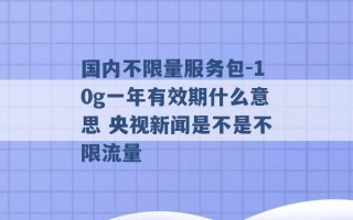 国内不限量服务包-10g一年有效期什么意思 央视新闻是不是不限流量 