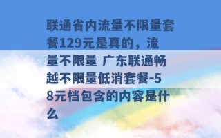 联通省内流量不限量套餐129元是真的，流量不限量 广东联通畅越不限量低消套餐-58元档包含的内容是什么 