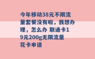 今年移动38元不限流量套餐没有啦，我想办理，怎么办 联通卡19元200g无限流量花卡申请 